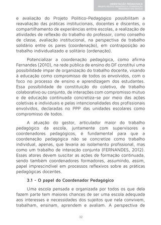 32 
ORIENTAÇÃO PEDAGÓGICA 
PROJETO POLÍTICO-PEDAGÓGICO E COORDENAÇÃO 
PEDAGÓGICA NAS ESCOLAS 
e avaliação do Projeto Político-Pedagógico possibilitam a 
reavaliação das práticas institucionais, docentes e discentes, o 
compartilhamento de experiências entre escolas, a realização de 
atividades de reflexão do trabalho do professor, como conselho 
de classe, avaliação institucional, na perspectiva de trabalho 
solidário entre os pares (coordenação), em contraposição ao 
trabalho individualizado e solitário (ordenação). 
Potencializar a coordenação pedagógica, como afirma 
Fernandes (2010), na rede pública de ensino do DF constitui uma 
possibilidade ímpar de organização do trabalho docente, visando 
à educação como compromisso de todos os envolvidos, com o 
foco no processo de ensino e aprendizagem dos estudantes. 
Essa possibilidade de constituição do coletivo, de trabalho 
colaborativo ou conjunto, de interações com compromisso mútuo 
e de educação continuada concretiza-se por meio das ações 
coletivas e individuais e pelas intencionalidades dos profissionais 
envolvidos, declaradas no PPP das unidades escolares como 
compromisso de todos. 
A atuação do gestor, articulador maior do trabalho 
pedagógico da escola, juntamente com supervisores e 
coordenadores pedagógicos, é fundamental para que a 
coordenação pedagógica não se concretize como trabalho 
individual, apenas, que levaria ao isolamento profissional, mas 
como um trabalho de interação conjunta (FERNANDES, 2012). 
Esses atores devem suscitar as ações de formação continuada, 
sendo também coordenadores formadores, assumindo, assim, 
papel imprescindível em processos reflexivos sobre as práticas 
pedagógicas docentes. 
3.1 - O papel do Coordenador Pedagógico 
Uma escola pensada e organizada por todos os que dela 
fazem parte tem maiores chances de ser uma escola adequada 
aos interesses e necessidades dos sujeitos que nela convivem, 
trabalham, ensinam, aprendem e avaliam. A perspectiva de 
 