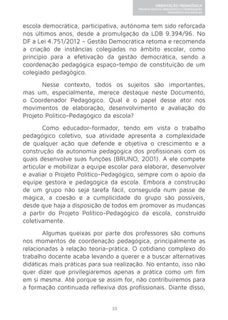 33 
ORIENTAÇÃO PEDAGÓGICA 
PROJETO POLÍTICO-PEDAGÓGICO E COORDENAÇÃO 
PEDAGÓGICA NAS ESCOLAS 
escola democrática, participativa, autônoma tem sido reforçada 
nos últimos anos, desde a promulgação da LDB 9.394/96. No 
DF a Lei 4.751/2012 – Gestão Democrática retoma e recomenda 
a criação de instâncias colegiadas no âmbito escolar, como 
princípio para a efetivação da gestão democrática, sendo a 
coordenação pedagógica espaço-tempo de constituição de um 
colegiado pedagógico. 
Nesse contexto, todos os sujeitos são importantes, 
mas um, especialmente, merece destaque neste Documento, 
o Coordenador Pedagógico. Qual é o papel desse ator nos 
movimentos de elaboração, desenvolvimento e avaliação do 
Projeto Político-Pedagógico da escola? 
Como educador-formador, tendo em vista o trabalho 
pedagógico coletivo, sua atividade apresenta a complexidade 
de qualquer ação que defende e objetiva o crescimento e a 
construção da autonomia pedagógica dos profissionais com os 
quais desenvolve suas funções (BRUNO, 2001). A ele compete 
articular e mobilizar a equipe escolar para elaborar, desenvolver 
e avaliar o Projeto Político-Pedagógico, sempre com o apoio da 
equipe gestora e pedagógica da escola. Embora a construção 
de um grupo não seja tarefa fácil, conseguida num passe de 
mágica, a coesão e a cumplicidade do grupo são possíveis, 
desde que haja a disposição de todos em promover as mudanças 
a partir do Projeto Político-Pedagógico da escola, construído 
coletivamente. 
Algumas queixas por parte dos professores são comuns 
nos momentos de coordenação pedagógica, principalmente as 
relacionadas à relação teoria-prática. O cotidiano complexo do 
trabalho docente acaba levando a querer e a buscar alternativas 
didáticas mais práticas para sua realização. No entanto, isso não 
quer dizer que privilegiaremos apenas a prática como um fim 
em si mesma. Até porque se assim for, não contribuiremos para 
a formação continuada reflexiva dos profissionais. Diante disso, 
 
