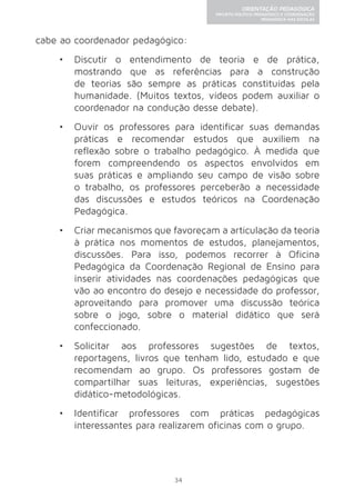 34 
ORIENTAÇÃO PEDAGÓGICA 
PROJETO POLÍTICO-PEDAGÓGICO E COORDENAÇÃO 
PEDAGÓGICA NAS ESCOLAS 
cabe ao coordenador pedagógico: 
• Discutir o entendimento de teoria e de prática, 
mostrando que as referências para a construção 
de teorias são sempre as práticas constituídas pela 
humanidade. (Muitos textos, vídeos podem auxiliar o 
coordenador na condução desse debate). 
• Ouvir os professores para identificar suas demandas 
práticas e recomendar estudos que auxiliem na 
reflexão sobre o trabalho pedagógico. À medida que 
forem compreendendo os aspectos envolvidos em 
suas práticas e ampliando seu campo de visão sobre 
o trabalho, os professores perceberão a necessidade 
das discussões e estudos teóricos na Coordenação 
Pedagógica. 
• Criar mecanismos que favoreçam a articulação da teoria 
à prática nos momentos de estudos, planejamentos, 
discussões. Para isso, podemos recorrer à Oficina 
Pedagógica da Coordenação Regional de Ensino para 
inserir atividades nas coordenações pedagógicas que 
vão ao encontro do desejo e necessidade do professor, 
aproveitando para promover uma discussão teórica 
sobre o jogo, sobre o material didático que será 
confeccionado. 
• Solicitar aos professores sugestões de textos, 
reportagens, livros que tenham lido, estudado e que 
recomendam ao grupo. Os professores gostam de 
compartilhar suas leituras, experiências, sugestões 
didático-metodológicas. 
• Identificar professores com práticas pedagógicas 
interessantes para realizarem oficinas com o grupo. 
 