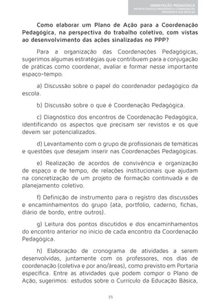 35 
ORIENTAÇÃO PEDAGÓGICA 
PROJETO POLÍTICO-PEDAGÓGICO E COORDENAÇÃO 
PEDAGÓGICA NAS ESCOLAS 
Como elaborar um Plano de Ação para a Coordenação 
Pedagógica, na perspectiva do trabalho coletivo, com vistas 
ao desenvolvimento das ações sinalizadas no PPP? 
Para a organização das Coordenações Pedagógicas, 
sugerimos algumas estratégias que contribuem para a conjugação 
de práticas como coordenar, avaliar e formar nesse importante 
espaço-tempo. 
a) Discussão sobre o papel do coordenador pedagógico da 
escola. 
b) Discussão sobre o que é Coordenação Pedagógica. 
c) Diagnóstico dos encontros de Coordenação Pedagógica, 
identificando os aspectos que precisam ser revistos e os que 
devem ser potencializados. 
d) Levantamento com o grupo de profissionais de temáticas 
e questões que desejam inserir nas Coordenações Pedagógicas. 
e) Realização de acordos de convivência e organização 
de espaço e de tempo, de relações institucionais que ajudam 
na concretização de um projeto de formação continuada e de 
planejamento coletivo. 
f) Definição de instrumento para o registro das discussões 
e encaminhamentos do grupo (ata, portfólio, caderno, fichas, 
diário de bordo, entre outros). 
g) Leitura dos pontos discutidos e dos encaminhamentos 
do encontro anterior no início de cada encontro da Coordenação 
Pedagógica. 
h) Elaboração de cronograma de atividades a serem 
desenvolvidas, juntamente com os professores, nos dias de 
coordenação (coletiva e por ano/áreas), como previsto em Portaria 
específica. Entre as atividades que podem compor o Plano de 
Ação, sugerimos: estudos sobre o Currículo da Educação Básica, 
 