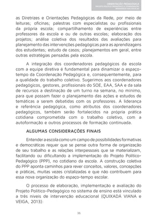 36 
ORIENTAÇÃO PEDAGÓGICA 
PROJETO POLÍTICO-PEDAGÓGICO E COORDENAÇÃO 
PEDAGÓGICA NAS ESCOLAS 
as Diretrizes e Orientações Pedagógicas da Rede, por meio de 
leituras; oficinas; palestras com especialistas ou profissionais 
da própria escola; compartilhamento de experiências entre 
professores da escola e ou de outras escolas; elaboração dos 
projetos; análise coletiva dos resultados das avaliações para 
planejamento das intervenções pedagógicas para as aprendizagens 
dos estudantes; estudo de casos; planejamentos em geral, entre 
outras estratégias pensadas pela escola. 
A integração dos coordenadores pedagógicos da escola 
com a equipe diretiva é fundamental para dinamizar o espaço-tempo 
da Coordenação Pedagógica e, consequentemente, para 
a qualidade do trabalho coletivo. Sugerimos aos coordenadores 
pedagógicos, gestores, profissionais do SOE, EAA, SAA e da sala 
de recursos a destinação de um turno na semana, no mínimo, 
para que possam fazer o planejamento das ações e estudos de 
temáticas a serem debatidas com os professores. A liderança 
e referência pedagógica, como atributos dos coordenadores 
pedagógicos, também serão fortalecidos na própria prática 
cotidiana comprometida com o trabalho coletivo, com a 
autoformação e outros processos de formação continuada. 
ALGUMAS CONSIDERAÇÕES FINAIS 
Entender a escola como um campo de possibilidades formativas 
e democráticas requer que se pense outra forma de organização 
de seu trabalho e as relações interpessoais que se materializam, 
facilitando ou dificultando a implementação do Projeto Político- 
Pedagógico (PPP), no cotidiano da escola. A construção coletiva 
do PPP aponta caminhos para rever conceitos, valores, concepções 
e práticas, muitas vezes cristalizadas e que não contribuem para 
essa nova organização do espaço-tempo escolar. 
O processo de elaboração, implementação e avaliação do 
Projeto Político-Pedagógico no sistema de ensino está vinculado 
a três níveis de intervenção educacional (QUIXADÁ VIANA e 
VEIGA, 2013): 
 