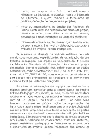 37 
ORIENTAÇÃO PEDAGÓGICA 
PROJETO POLÍTICO-PEDAGÓGICO E COORDENAÇÃO 
PEDAGÓGICA NAS ESCOLAS 
• macro, que compreende o âmbito nacional, como o 
Ministério da Educação, e estadual, como a Secretaria 
de Educação, a quem compete a formulação de 
políticas, definição de programas e projetos; 
• meso ou intermediário, no âmbito das Regionais de 
Ensino. Neste nível são desenvolvidos planos de gestão, 
projetos e ações, com vistas a assessorar técnica, 
pedagógica e financeiramente as unidades escolares; 
• micro ou de unidade escolar, que atinge o âmbito local, 
ou seja, a escola. É o nível da elaboração, execução e 
avaliação do Projeto Político-Pedagógico. 
Se a escola se alimenta da vivência cotidiana de cada 
um de seus membros, coparticipantes da organização de seu 
trabalho pedagógico, aos órgãos da administração: Ministério 
da Educação, Secretaria de Educação não compete propor 
um modelo pronto e acabado, mas definir normas de gestão 
democrática, como previsto nos art. 14 e 15 da Lei nº 9.394/1996, 
e na Lei 4.751/2012 do DF, com o objetivo de fortalecer a 
participação dos profissionais da educação e da comunidade 
escolar e local em instâncias colegiadas. 
Para isso, as intervenções das equipes do nível central e 
regional precisam contribuir para a concretização do Projeto 
Político-Pedagógico das escolas, ou seja, as escolas necessitam 
receber orientação técnica, pedagógica e financeira, de acordo 
com art. 9º, inciso III, da Lei nº 9.394/96. Isso pode exigir 
também mudanças na própria lógica da organização das 
instâncias macro e meso, implicando uma alteração substancial 
em sua prática, ampliando dessa forma a concepção de gestão 
democrática e aprofundando a compreensão de Projeto Político- 
Pedagógico. É imprescindível que o sistema de ensino promova 
ações com a finalidade de conscientizar, estimular, mobilizar, 
prestar assistência pedagógica e financeira às escolas para 
a construção do Projeto Político-Pedagógico que atenda as 
 