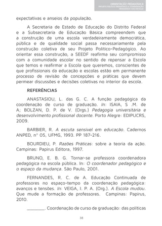 38 
ORIENTAÇÃO PEDAGÓGICA 
PROJETO POLÍTICO-PEDAGÓGICO E COORDENAÇÃO 
PEDAGÓGICA NAS ESCOLAS 
expectativas e anseios da população. 
A Secretaria de Estado de Educação do Distrito Federal 
e a Subsecretaria de Educação Básica compreendem que 
a construção de uma escola verdadeiramente democrática, 
pública e de qualidade social passa necessariamente pela 
construção coletiva de seu Projeto Político-Pedagógico. Ao 
orientar essa construção, a SEEDF reafirma seu compromisso 
com a comunidade escolar no sentido de repensar a Escola 
que temos e reafirmar a Escola que queremos, conscientes de 
que profissionais da educação e escolas estão em permanente 
processo de revisão de concepções e práticas que devem 
permear discussões e decisões coletivas no interior da escola. 
REFERÊNCIAS 
ANASTASIOU, L. das G. C. A função pedagógica da 
coordenação de curso de graduação. In: ISAIA, S .M. de 
A; BOLZAN, D. P. de V. (Orgs.) Pedagogia universitária e 
desenvolvimento profissional docente. Porto Alegre: EDIPUCRS, 
2009. 
BARBIER, R. A escuta sensível em educação. Cadernos 
ANPED, nº 05, UFMG, 1993. PP 187-216. 
BOURDIEU, P. Razões Práticas: sobre a teoria da ação. 
Campinas: Papirus Editora, 1997. 
BRUNO, E. B. G. Tornar-se professora coordenadora 
pedagógica na escola pública. In: O coordenador pedagógico e 
o espaço da mudança. São Paulo, 2001. 
FERNANDES, R. C. de A. Educação Continuada de 
professores no espaço-tempo da coordenação pedagógica: 
avanços e tensões. In: VEIGA, I. P. A. (Org.). A Escola mudou. 
Que mude a formação de professores. Campinas: Papirus, 
2010. 
_______. Coordenação de curso de graduação: das políticas 
 