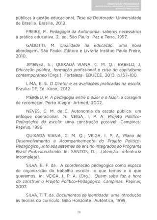 39 
ORIENTAÇÃO PEDAGÓGICA 
PROJETO POLÍTICO-PEDAGÓGICO E COORDENAÇÃO 
PEDAGÓGICA NAS ESCOLAS 
públicas à gestão educacional. Tese de Doutorado. Universidade 
de Brasília. Brasília, 2012. 
FREIRE, P.. Pedagogia da Autonomia: saberes necessários 
à prática educativa. 2. ed. São Paulo: Paz e Terra, 1997. 
GADOTTI, M. Qualidade na educação: uma nova 
abordagem. São Paulo: Editora e Livraria Instituo Paulo Freire, 
2010. 
JIMENEZ, S.; QUIXADÁ VIANA, C. M. Q.; RABELO, J. 
Educação pública, formação profissional e crise do capitalismo 
contemporâneo (Orgs.). Fortaleza: EDUECE, 2013. p.157-180. 
LIMA, E. S. O Diretor e as avaliações praticadas na escola. 
Brasília-DF, Ed. Kiron, 2012. 
MEIRIEU, P. A pedagogia entre o dizer e o fazer: a coragem 
de recomeçar. Porto Alegre: Artmed, 2002. 
NEVES, C. M. de C. Autonomia da escola pública: um 
enfoque operacional. In: VEIGA, I. P. A. Projeto Político- 
Pedagógico da escola: uma construção possível. Campinas: 
Papirus, 1996. 
QUIXADÁ VIANA, C. M. Q.; VEIGA, I. P. A. Plano de 
Desenvolvimento e Acompanhamento do Projeto Político- 
Pedagógico junto aos sistemas de ensino integrados ao Programa 
Brasil Profissionalizado. In: SANTOS, D.;...(atenção: referência 
incompleta). 
SILVA, E. F. da. A coordenação pedagógica como espaço 
de organização do trabalho escolar: o que temos e o que 
queremos. In: VEIGA, I. P. A. (Org.). Quem sabe faz a hora 
de construir o Projeto Político-Pedagógico. Campinas: Papirus, 
2007. 
SILVA, T. T. da. Documentos de identidade: uma introdução 
às teorias do currículo. Belo Horizonte: Autêntica, 1999. 
 