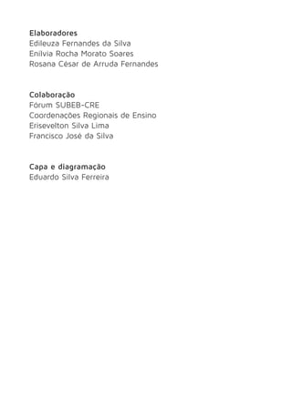 Elaboradores 
Edileuza Fernandes da Silva 
Enílvia Rocha Morato Soares 
Rosana César de Arruda Fernandes 
Colaboração 
Fórum SUBEB-CRE 
Coordenações Regionais de Ensino 
Erisevelton Silva Lima 
Francisco José da Silva 
Capa e diagramação 
Eduardo Silva Ferreira 
 