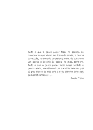 Tudo o que a gente puder fazer no sentido de 
convocar os que vivem em torno da escola, e dentro 
da escola, no sentido de participarem, de tomarem 
um pouco o destino da escola na mão, também. 
Tudo o que a gente puder fazer nesse sentido é 
pouco ainda, considerando o trabalho imenso que 
se põe diante de nós que é o de assumir este país 
democraticamente [...]. 
Paulo Freire 
 