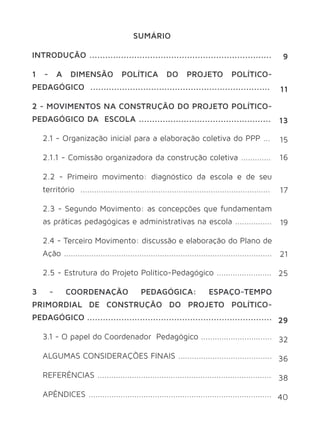 SUMÁRIO 
INTRODUÇÃO ..................................................................... 
1 - A DIMENSÃO POLÍTICA DO PROJETO POLÍTICO-PEDAGÓGICO 
.................................................................... 
2 - MOVIMENTOS NA CONSTRUÇÃO DO PROJETO POLÍTICO-PEDAGÓGICO 
DA ESCOLA .................................................. 
2.1 - Organização inicial para a elaboração coletiva do PPP ... 
2.1.1 - Comissão organizadora da construção coletiva ............. 
2.2 - Primeiro movimento: diagnóstico da escola e de seu 
território ................................................................................... 
2.3 - Segundo Movimento: as concepções que fundamentam 
as práticas pedagógicas e administrativas na escola ................ 
2.4 - Terceiro Movimento: discussão e elaboração do Plano de 
Ação ........................................................................................... 
2.5 - Estrutura do Projeto Político-Pedagógico ........................ 
3 - COORDENAÇÃO PEDAGÓGICA: ESPAÇO-TEMPO 
PRIMORDIAL DE CONSTRUÇÃO DO PROJETO POLÍTICO-PEDAGÓGICO 
...................................................................... 
3.1 - O papel do Coordenador Pedagógico ............................... 
ALGUMAS CONSIDERAÇÕES FINAIS ......................................... 
REFERÊNCIAS ............................................................................ 
APÊNDICES ................................................................................ 
9 
11 
13 
15 
16 
17 
19 
21 
25 
29 
32 
36 
38 
40 
 