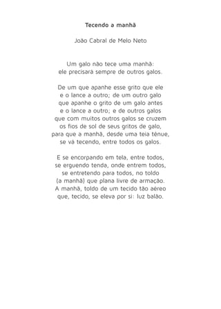 Tecendo a manhã 
João Cabral de Melo Neto 
Um galo não tece uma manhã: 
ele precisará sempre de outros galos. 
De um que apanhe esse grito que ele 
e o lance a outro; de um outro galo 
que apanhe o grito de um galo antes 
e o lance a outro; e de outros galos 
que com muitos outros galos se cruzem 
os fios de sol de seus gritos de galo, 
para que a manhã, desde uma teia tênue, 
se vá tecendo, entre todos os galos. 
E se encorpando em tela, entre todos, 
se erguendo tenda, onde entrem todos, 
se entretendo para todos, no toldo 
(a manhã) que plana livre de armação. 
A manhã, toldo de um tecido tão aéreo 
que, tecido, se eleva por si: luz balão. 
 