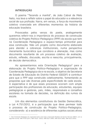 9 
ORIENTAÇÃO PEDAGÓGICA 
PROJETO POLÍTICO-PEDAGÓGICO E COORDENAÇÃO 
PEDAGÓGICA NAS ESCOLAS 
INTRODUÇÃO 
O poema “Tecendo a manhã”, de João Cabral de Melo 
Neto, nos leva a refletir sobre o papel do educador e a relevância 
social de sua profissão. Narra, em versos, a força do movimento 
coletivo vivenciada em diferentes momentos da história da 
educação brasileira. 
Provocados pelos versos do poeta, analogamente 
queremos referir-nos à importância do processo de construção 
coletiva do Projeto Político-Pedagógico (PPP) da escola que tem 
na Coordenação Pedagógica o espaço-tempo primordial para 
essa construção. Não um projeto como documento elaborado 
para atender a cobranças institucionais, numa perspectiva 
meramente burocrática que corrobora a alienação, mas como 
documento resultante de um processo coletivo de avaliação, 
estudo, reflexão, discussão, escrita e reescrita, principalmente, 
de decisão democrática. 
Ao apresentarmos esta Orientação Pedagógica1 para a 
elaboração do Projeto Político-Pedagógico e organização da 
Coordenação Pedagógica da e na escola, o objetivo da Secretaria 
de Estado de Educação do Distrito Federal (SEEDF) é contribuir 
para que o PPP seja construído coletivamente, fomentando as 
propostas que são diversas pela especificidade de cada escola. 
A expectativa é de que esses processos ocorram com ampla 
participação dos profissionais da educação, estudantes, equipes 
pedagógicas e gestoras, pais, mães, responsáveis e conselhos 
escolares na tomada de decisões, na definição dos rumos da 
escola. 
Um dos elementos constitutivos da Gestão Democrática, 
a Lei 4.751/2012, é a participação que deve permear todo 
o processo de construção do Projeto Político-Pedagógico, 
considerando: a) a existência de diferentes sujeitos sociais ativos 
1 - Esta Orientação Pedagógica foi organizada tendo como base a Associação Brasileira de Normas Técnicas (ABNT), com as 
seguintes normas: NBR 14724 (2011); NBR 10520 (2002); NBR 6027 (1989); NBR 6024 (1989); NBR 6023 (2002). 
 