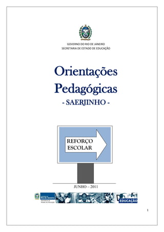 1 
GOVERNO DO RIO DE JANEIRO 
SECRETARIA DE ESTADO DE EDUCAÇÃO 
Orientações Pedagógicas 
- SAERJINHO - 
JUNHO – 2011 
REFORÇO 
ESCOLAR  