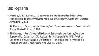 Bibliografia
• Alarcão, I. & Tavares, J. Supervisão da Prática Pedagógica: Uma
Perspectiva de Desenvolvimento e Aprendizagem. Coimbra: Livraria
Almedina, 2003.
• Sá-Chaves, I. Percursos de Formação e Desenvolvimento Profissional.
Porto. Porto Editora, 1996.
• Sá-Chaves, I. Portfolios reflexivos – Estratégia de Formação e de
Supervisão. Cadernos Didácticos. Série Supervisão Nº1. Aveiro:
Unidade de Investigação Didáctica e Tecnologia na Formação de
Formadores da Universidade de Aveiro, 2000.
 