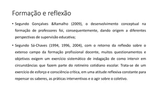 Formação e reflexão
• Segundo Gonçalves &Ramalho (2009), o desenvolvimento conceptual na
formação de professores foi, consequentemente, dando origem a diferentes
perspectivas de supervisão educativa;
• Segundo Sá-Chaves (1994, 1996, 2004), com o retorno da reflexão sobre o
extenso campo da formação profissional docente, muitos questionamentos e
objetivos exigem um exercício sistemático de indagação de como intervir em
circunstâncias que fazem parte do rotineiro cotidiano escolar. Trata-se de um
exercício de esforço e consciência crítica, em uma atitude reflexiva constante para
repensar os saberes, as práticas interventivas e o agir sobre o coletivo.
 