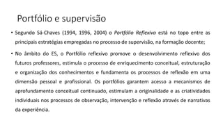 Portfólio e supervisão
• Segundo Sá-Chaves (1994, 1996, 2004) o Portfólio Reflexivo está no topo entre as
principais estratégias empregadas no processo de supervisão, na formação docente;
• No âmbito do ES, o Portfólio reflexivo promove o desenvolvimento reflexivo dos
futuros professores, estimula o processo de enriquecimento conceitual, estruturação
e organização dos conhecimentos e fundamenta os processos de reflexão em uma
dimensão pessoal e profissional. Os portfólios garantem acesso a mecanismos de
aprofundamento conceitual continuado, estimulam a originalidade e as criatividades
individuais nos processos de observação, intervenção e reflexão através de narrativas
da experiência.
 
