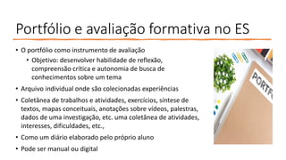 Portfólio e avaliação formativa no ES
• O portfólio como instrumento de avaliação
• Objetivo: desenvolver habilidade de reflexão,
compreensão crítica e autonomia de busca de
conhecimentos sobre um tema
• Arquivo individual onde são colecionadas experiências
• Coletânea de trabalhos e atividades, exercícios, síntese de
textos, mapas conceituais, anotações sobre vídeos, palestras,
dados de uma investigação, etc. uma coletânea de atividades,
interesses, dificuldades, etc.,
• Como um diário elaborado pelo próprio aluno
• Pode ser manual ou digital
 