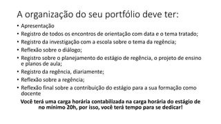 A organização do seu portfólio deve ter:
• Apresentação
• Registro de todos os encontros de orientação com data e o tema tratado;
• Registro da investigação com a escola sobre o tema da regência;
• Reflexão sobre o diálogo;
• Registro sobre o planejamento do estágio de regência, o projeto de ensino
e planos de aula;
• Registro da regência, diariamente;
• Reflexão sobre a regência;
• Reflexão final sobre a contribuição do estágio para a sua formação como
docente
Você terá uma carga horária contabilizada na carga horária do estágio de
no mínimo 20h, por isso, você terá tempo para se dedicar!
 