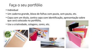 Faça o seu portfólio
• Individual
• Um caderno grande, bloco de folhas com pauta, sem pauta, etc.
• Capa com um título, contra capa com identificação, apresentação sobre
que será colocado no portfólio,
• Use a criatividade, colagens, cores, etc.
 