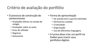 Critério de avaliação do portfólio
• O processo de construção de
conhecimento
• Anotações diárias no campo de
estágio
• Anotações sobre as aulas
• Grau de reflexão
• Registros
• Autonomia
• Forma de apresentação
• De acordo com o que foi solicitado
• Demostrou cuidado
• Criatividade
• Organização
• Uso de diferentes linguagens
• A turma deve criar um perfil no
Padlet para inserir seus
portfolios digitais
 