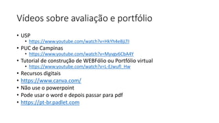 Vídeos sobre avaliação e portfólio
• USP
• https://www.youtube.com/watch?v=HkYh4e8jLTI
• PUC de Campinas
• https://www.youtube.com/watch?v=Myvgv6CbA4Y
• Tutorial de construção de WEBFólio ou Portfólio virtual
• https://www.youtube.com/watch?v=L-EJwufl_Hw
• Recursos digitais
• https://www.canva.com/
• Não use o powerpoint
• Pode usar o word e depois passar para pdf
• https://pt-br.padlet.com
 