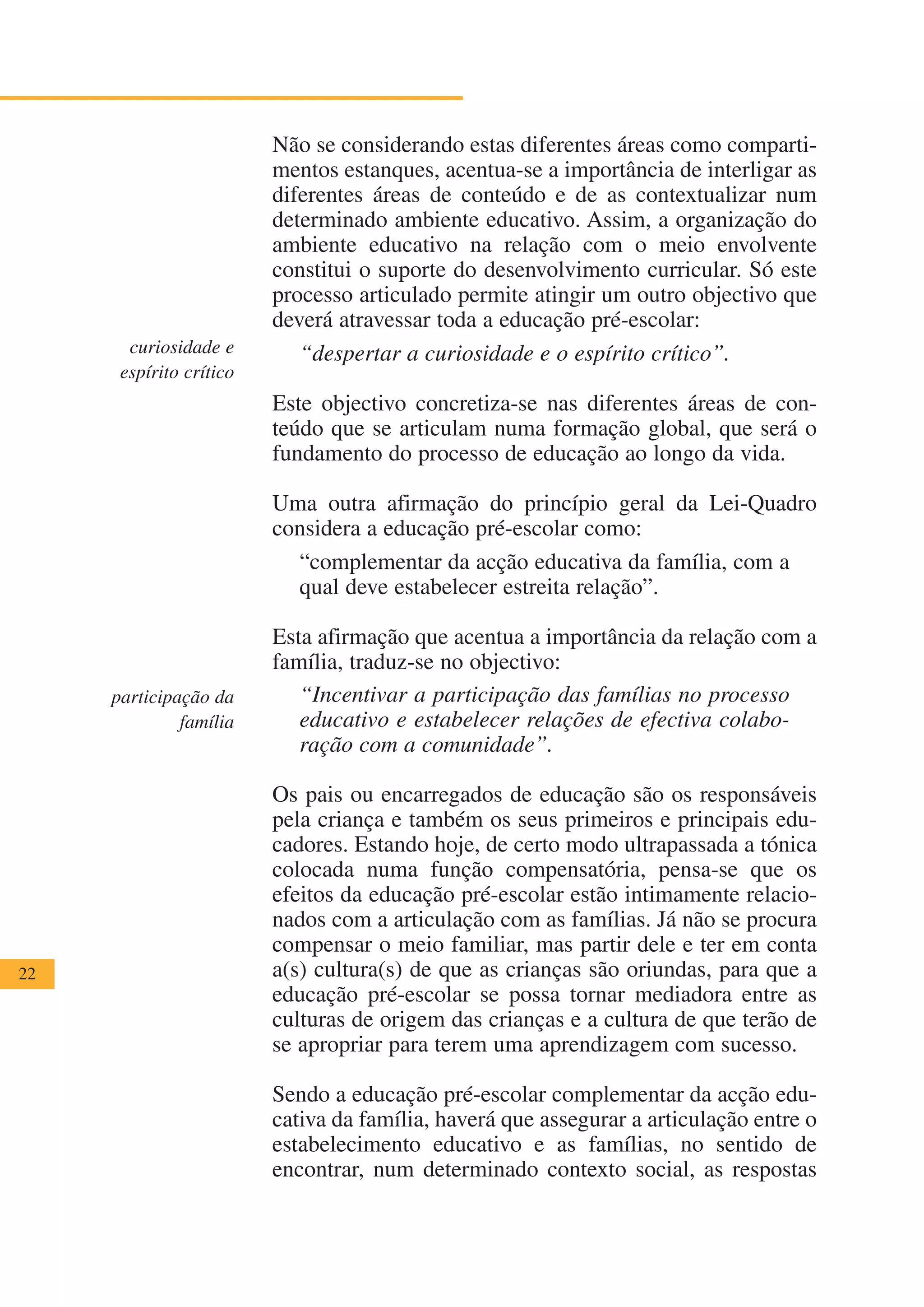 Não se considerando estas diferentes áreas como comparti-
                         mentos estanques, acentua-se a importância de interligar as
                         diferentes áreas de conteúdo e de as contextualizar num
                         determinado ambiente educativo. Assim, a organização do
                         ambiente educativo na relação com o meio envolvente
                         constitui o suporte do desenvolvimento curricular. Só este
                         processo articulado permite atingir um outro objectivo que
                         deverá atravessar toda a educação pré-escolar:
       curiosidade e        “despertar a curiosidade e o espírito crítico”.
      espírito crítico
                         Este objectivo concretiza-se nas diferentes áreas de con-
                         teúdo que se articulam numa formação global, que será o
                         fundamento do processo de educação ao longo da vida.

                         Uma outra afirmação do princípio geral da Lei-Quadro
                         considera a educação pré-escolar como:
                           “complementar da acção educativa da família, com a
                           qual deve estabelecer estreita relação”.

                         Esta afirmação que acentua a importância da relação com a
                         família, traduz-se no objectivo:
     participação da        “Incentivar a participação das famílias no processo
              família       educativo e estabelecer relações de efectiva colabo-
                            ração com a comunidade”.

                         Os pais ou encarregados de educação são os responsáveis
                         pela criança e também os seus primeiros e principais edu-
                         cadores. Estando hoje, de certo modo ultrapassada a tónica
                         colocada numa função compensatória, pensa-se que os
                         efeitos da educação pré-escolar estão intimamente relacio-
                         nados com a articulação com as famílias. Já não se procura
                         compensar o meio familiar, mas partir dele e ter em conta
22                       a(s) cultura(s) de que as crianças são oriundas, para que a
                         educação pré-escolar se possa tornar mediadora entre as
                         culturas de origem das crianças e a cultura de que terão de
                         se apropriar para terem uma aprendizagem com sucesso.

                         Sendo a educação pré-escolar complementar da acção edu-
                         cativa da família, haverá que assegurar a articulação entre o
                         estabelecimento educativo e as famílias, no sentido de
                         encontrar, num determinado contexto social, as respostas
 