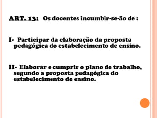 ART. 13: Os docentes incumbir-se-ão de :
I- Participar da elaboração da proposta
pedagógica do estabelecimento de ensino.
II- Elaborar e cumprir o plano de trabalho,
segundo a proposta pedagógica do
estabelecimento de ensino.
 