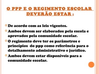 O PPP E O REGIMENTO ESCOLAR
DEVERÃO ESTAR :
 De acordo com as leis vigentes.
 Ambos devem ser elaborados pela escola e
aprovados pela comunidade escolar.
 O regimento deve ter os parâmetros e
princípios do ppp como referência para o
detalhamento administrativo e jurídico.
 Ambos devem estar disponíveis para a
comunidade escolar.
 