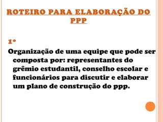 ROTEIRO PARA ELABORAÇÃO DO
PPP
1º
Organização de uma equipe que pode ser
composta por: representantes do
grêmio estudantil, conselho escolar e
funcionários para discutir e elaborar
um plano de construção do ppp.
 
