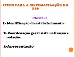 ITENS PARA A SISTEMATIZAÇÃO DO
PPP
PARTE I
1- Identificação do estabelecimento.
2- Coordenação geral sistematização e
redação.
3-Apresentação
 