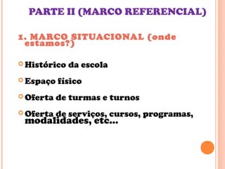 PARTE II (MARCO REFERENCIAL)
1. MARCO SITUACIONAL (onde
estamos?)
 Histórico da escola
 Espaço físico
 Oferta de turmas e turnos
 Oferta de serviços, cursos, programas,
modalidades, etc...
 