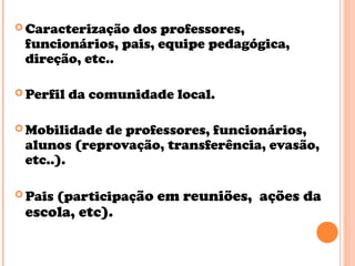 Caracterização dos professores,
funcionários, pais, equipe pedagógica,
direção, etc..
 Perfil da comunidade local.
 Mobilidade de professores, funcionários,
alunos (reprovação, transferência, evasão,
etc..).
 Pais (participação em reuniões, ações da
escola, etc).
 