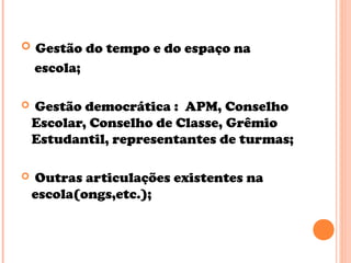  Gestão do tempo e do espaço na
escola;
 Gestão democrática : APM, Conselho
Escolar, Conselho de Classe, Grêmio
Estudantil, representantes de turmas;
 Outras articulações existentes na
escola(ongs,etc.);
 