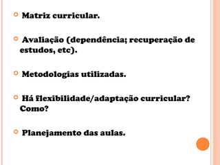  Matriz curricular.
 Avaliação (dependência; recuperação de
estudos, etc).
 Metodologias utilizadas.
 Há flexibilidade/adaptação curricular?
Como?
 Planejamento das aulas.
 
