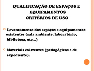 QUALIFICAÇÃO DE ESPAÇOS E
EQUIPAMENTOS
CRITÉRIOS DE USO
 Levantamento dos espaços e equipamentos
existentes (sala ambiente, laboratório,
biblioteca, etc...)
 Materiais existentes (pedagógicos e de
expediente).
 