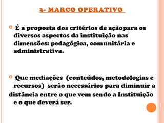 3- MARCO OPERATIVO
 É a proposta dos critérios de açãopara os
diversos aspectos da instituição nas
dimensões: pedagógica, comunitária e
administrativa.
 Que mediações (conteúdos, metodologias e
recursos) serão necessários para diminuir a
distância entre o que vem sendo a Instituição
e o que deverá ser.
 