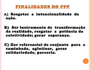 FINALIDADES DO PPP
A) Resgatar a intencionalidade da
ação.
B) Ser instrumento de transformação
da realidade, resgatar a potência da
coletividade; gerar esperança.
C) Dar referencial de conjunto para a
caminhada, aglutinar, gerar
solidariedade, parceria.
 