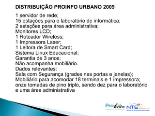 DISTRIBUIÇÃO PROINFO URBANO 2009 1 servidor de rede; 15 estações para o laboratório de informática; 2 estações para área administrativa; Monitores LCD; 1 Roteador Wireless; 1 Impressora Laser; 1 Leitora de Smart Card; Sistema Linux Educacional; Garantia de 3 anos; Não acompanha mobiliário. Dados relevantes: Sala com Segurança (grades nas portas e janelas);  Mobiliário para acomodar 18 terminais e 1 impressora; onze tomadas de pino triplo, sendo dez para o laboratório e uma área administrativa 