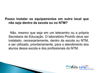Posso instalar os equipamentos em outro local que não seja dentro da escola ou no NTM? Não, mesmo que seja em um telecentro ou a própria Secretaria de Educação. O laboratório ProInfo deve ser instalado, necessariamente, dentro da escola ou NTM, e ser utilizado, prioritariamente, para o atendimento dos alunos dessa escola e dos profissionais do NTM. 
