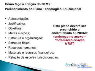 Como faço a criação do NTM? Preenchimento do Plano Tecnológico Educacional Apresentação; Justificativa; Objetivos; Metas e ações; Estrutura e organização; Estrutura física; Recursos humanos; Materiais e recursos financeiros; Relação de escolas jurisdicionadas. Este plano deverá ser preenchido e encaminhado a UNDIME  (endereço no anexo –  “orientação criação NTM” ) ‏ 
