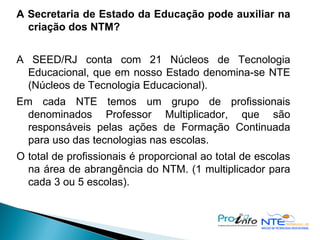 A Secretaria de Estado da Educação pode auxiliar na criação dos NTM? A SEED/RJ conta com 21 Núcleos de Tecnologia Educacional, que em nosso Estado denomina-se NTE (Núcleos de Tecnologia Educacional). Em cada NTE temos um grupo de profissionais denominados Professor Multiplicador, que são responsáveis pelas ações de Formação Continuada para uso das tecnologias nas escolas. O total de profissionais é proporcional ao total de escolas na área de abrangência do NTM. (1 multiplicador para cada 3 ou 5 escolas). 