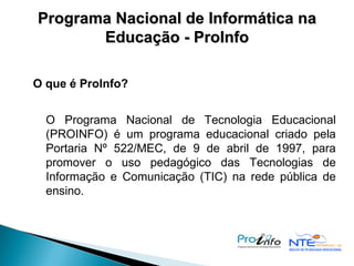 Programa Nacional de Informática na Educação - ProInfo O que é ProInfo?   O Programa Nacional de Tecnologia Educacional (PROINFO) é um programa educacional criado pela Portaria Nº 522/MEC, de 9 de abril de 1997, para promover o uso pedagógico das Tecnologias de Informação e Comunicação (TIC) na rede pública de ensino. 