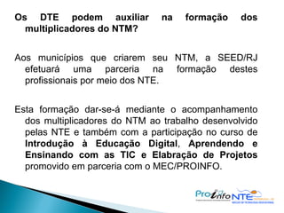 Os DTE podem auxiliar na formação dos multiplicadores do NTM? Aos municípios que criarem seu NTM, a SEED/RJ efetuará uma parceria na formação destes profissionais por meio dos NTE. Esta formação dar-se-á mediante o acompanhamento dos multiplicadores do NTM ao trabalho desenvolvido pelas NTE e também com a participação no curso de  Introdução à Educação Digital ,  Aprendendo e Ensinando com as TIC e Elabração de Projetos  promovido em parceria com o MEC/PROINFO. 
