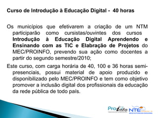 Curso de Introdução à Educação Digital -  40 horas Os municípios que efetivarem a criação de um NTM participarão como cursistas/ouvintes dos cursos  Introdução à Educação Digital   Aprendendo e Ensinando com as TIC e Elabração de Projetos  do MEC/PROINFO, prevendo sua ação como docentes a partir do segundo semestre/2010; Este curso, com carga horária de 40, 100 e 36 horas semi-presenciais, possui material de apoio produzido e disponibilizado pelo MEC/PROINFO e tem como objetivo promover a inclusão digital dos profissionais da educação da rede pública de todo país. 