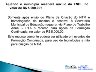 Quando o município receberá auxílio do FNDE no valor de R$ 5.000,00? Somente após envio do Plano de Criação do NTM e homologação do mesmo é possível à Secretaria Municipal de Educação requerer via Plano de Trabalho Anual – PTA o recurso para ações de Formação Continuada, no valor de R$ 5.000,00. Este recurso somente poderá ser utilizado em eventos de Formação Continuada, para uso de tecnologias e não para criação de NTM. 