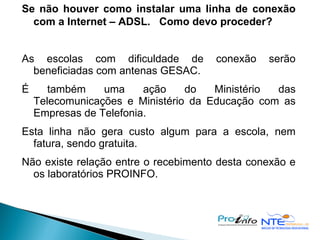 Se não houver como instalar uma linha de conexão com a Internet – ADSL.  Como devo proceder? As escolas com dificuldade de conexão serão beneficiadas com antenas GESAC. É também uma ação do Ministério das Telecomunicações e Ministério da Educação com as Empresas de Telefonia. Esta linha não gera custo algum para a escola, nem fatura, sendo gratuita. Não existe relação entre o recebimento desta conexão e os laboratórios PROINFO. 