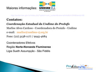 Maiores informações: http://portal.mec.gov.br/index.php?option=com_content&view=article&id=244&Itemid=86 Contatos:  Coordenação Estadual da Undime do ProInfo Marlise Alves Cardoso - Coordenadora do Proinfo - Undime  e-mail:  [email_address]   Fone: (22) 3138-1177 / 9945-4684 Coordenadores Efetivos  Região  Norte-Noroeste Fluminense  Ligia Sueth Assumpção - São Fidélis  