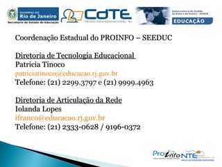 Coordenação Estadual do PROINFO – SEEDUC Diretoria de Tecnologia Educacional  Patricia Tinoco [email_address] Telefone: (21)  2299.3797 e  (21)  9999.4963 Diretoria de Articulação da Rede Iolanda Lopes ifranco@educacao.rj.gov.br  Telefone: (21) 2333-0628 / 9196-0372 