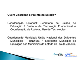 Quem Coordena o ProInfo no Estado?   Coordenação Estadual: Secretaria de Estado de Educação / Diretoria de Tecnologia Educacional e Coordenação de Apoio ao Uso de Tecnologias. Coordenação Municipal: União Nacional dos Dirigentes Municipais – UNDIME / Secretaria Municipal de Educação dos Municipios do Estado do Rio de Janeiro.   