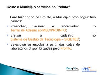 Como o Município participa do ProInfo?    Para fazer parte do ProInfo, o Município deve seguir três passos:  Preencher, assinar e encaminhar  o  Termo de Adesão ao MEC/PROINFO : Efetuar o cadastro no  Sistema de Gestão da Tecnologia – SIGETEC ; Selecionar as escolas a partir das cotas de  laboratórios disponibilizadas pelo  ProInfo .   