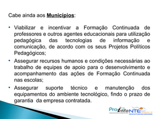 Cabe ainda aos  Municípios : Viabilizar e incentivar a Formação Continuada de professores e outros agentes educacionais para utilização pedagógica das tecnologias de informação e comunicação, de acordo com os seus Projetos Políticos Pedagógicos; Assegurar recursos humanos e condições necessárias ao trabalho de equipes de apoio para o desenvolvimento e acompanhamento das ações de Formação Continuada nas escolas; Assegurar suporte técnico e manutenção dos equipamentos do ambiente tecnológico, findo o prazo de garantia  da empresa contratada. 