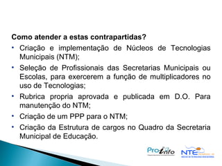 Como atender a estas contrapartidas? Criação e implementação de Núcleos de Tecnologias Municipais (NTM);  Seleção de Profissionais das Secretarias Municipais ou Escolas, para exercerem a função de multiplicadores no uso de Tecnologias; Rubrica propria aprovada e publicada em D.O. Para manutenção do NTM; Criação de um PPP para o NTM; Criação da Estrutura de cargos no Quadro da Secretaria Municipal de Educação. 
