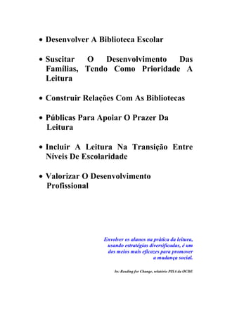 Desenvolver A Biblioteca Escolar

Suscitar  O    Desenvolvimento Das
Famílias, Tendo Como Prioridade A
Leitura

Construir Relações Com As Bibliotecas

Públicas Para Apoiar O Prazer Da
Leitura

Incluir A Leitura Na Transição Entre
Níveis De Escolaridade

Valorizar O Desenvolvimento
Profissional




               Envolver os alunos na prática da leitura,
                usando estratégias diversificadas, é um
                dos meios mais eficazes para promover
                                     a mudança social.

                   In: Reading for Change, relatório PISA da OCDE
 